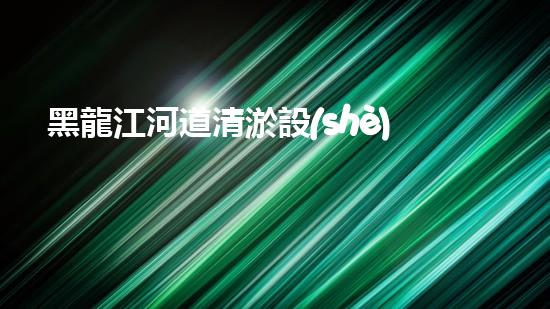黑龍江河道清淤設(shè)備安裝清淤技術(shù)革新助力水域生態(tài)恢復(fù)！